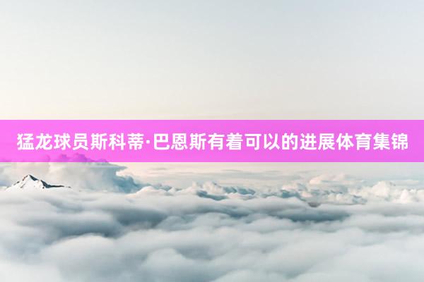 猛龙球员斯科蒂·巴恩斯有着可以的进展体育集锦
