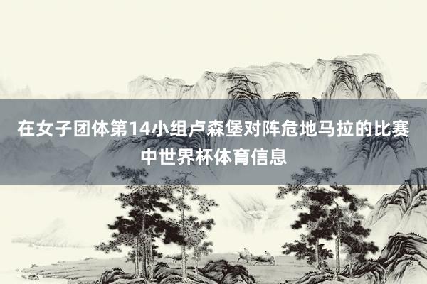 在女子团体第14小组卢森堡对阵危地马拉的比赛中世界杯体育信息