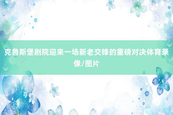 克鲁斯堡剧院迎来一场新老交锋的重磅对决体育录像/图片