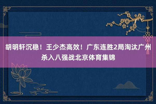 胡明轩沉稳！王少杰高效！广东连胜2局淘汰广州杀入八强战北京体育集锦