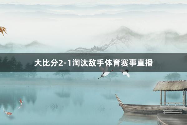 大比分2-1淘汰敌手体育赛事直播