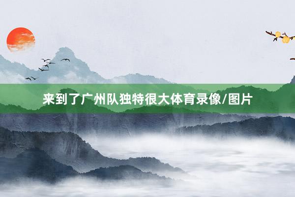 来到了广州队独特很大体育录像/图片