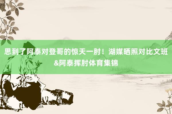 思到了阿泰对登哥的惊天一肘!湖媒晒照对比文班&阿泰挥肘体育集锦