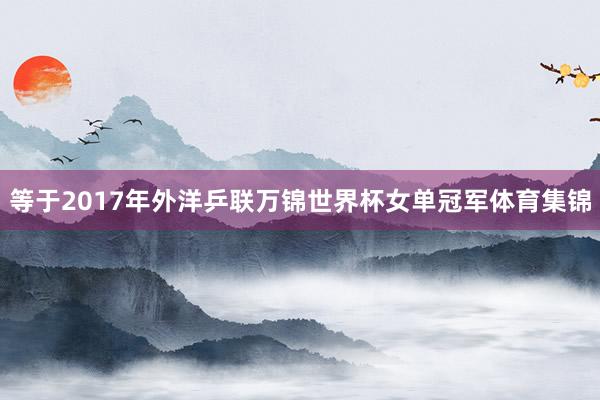 等于2017年外洋乒联万锦世界杯女单冠军体育集锦