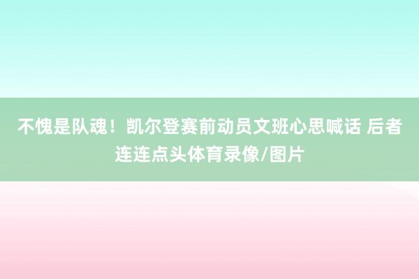 不愧是队魂！凯尔登赛前动员文班心思喊话 后者连连点头体育录像/图片