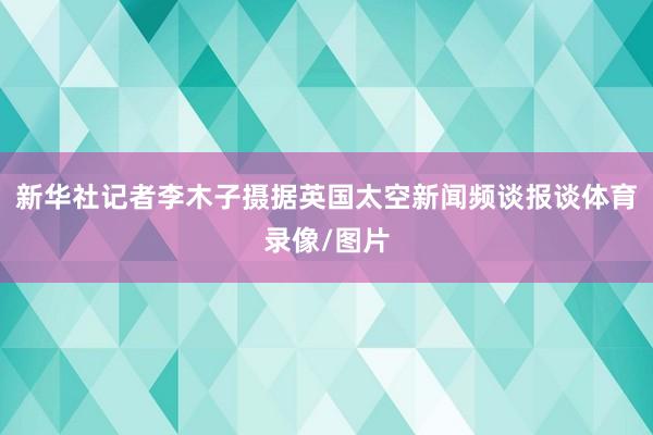 新华社记者李木子摄据英国太空新闻频谈报谈体育录像/图片