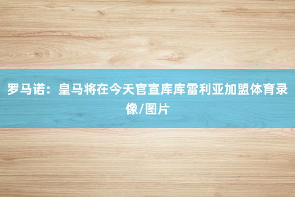罗马诺：皇马将在今天官宣库库雷利亚加盟体育录像/图片